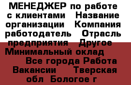 МЕНЕДЖЕР по работе с клиентами › Название организации ­ Компания-работодатель › Отрасль предприятия ­ Другое › Минимальный оклад ­ 35 000 - Все города Работа » Вакансии   . Тверская обл.,Бологое г.